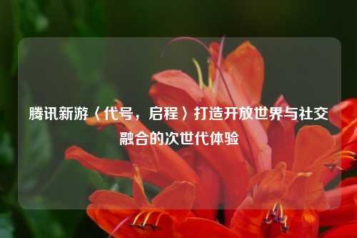 腾讯新游〈代号,启程〉打造开放世界与社交融合的次世代体验