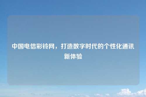 中国电信彩铃网，打造数字时代的个性化通讯新体验
