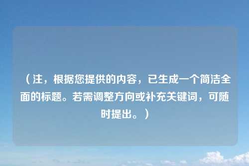 (注,根据您提供的内容,已生成一个简洁全面的标题。若需调整方向或补充关键词,可随时提出。)