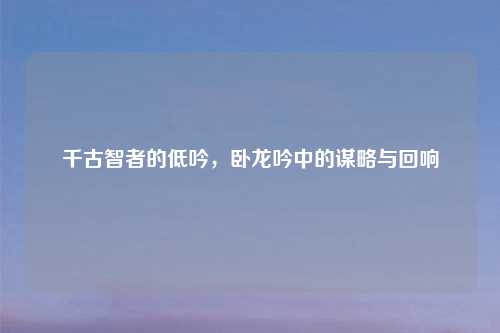 千古智者的低吟，卧龙吟中的谋略与回响