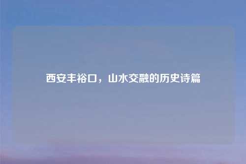 西安丰裕口,山水交融的历史诗篇