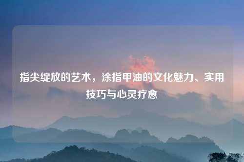 指尖绽放的艺术，涂指甲油的文化魅力、实用技巧与心灵疗愈