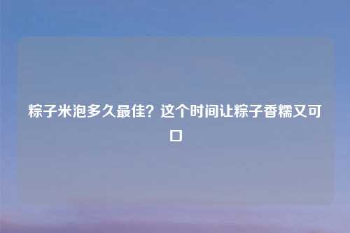 粽子米泡多久最佳?这个时间让粽子香糯又可口