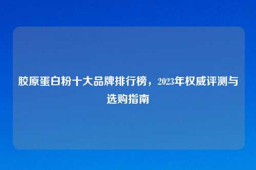 胶原蛋白粉十大品牌排行榜，2023年权威评测与选购指南