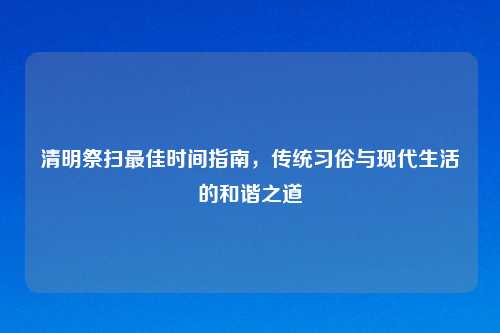 清明祭扫最佳时间指南，传统习俗与现代生活的和谐之道