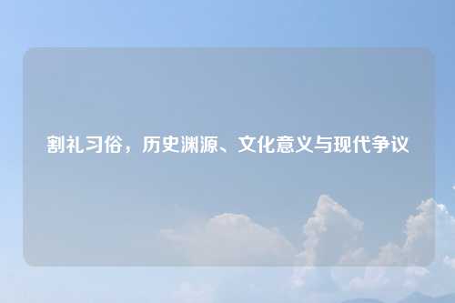 割礼习俗，历史渊源、文化意义与现代争议