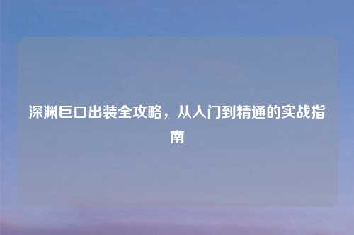 深渊巨口出装全攻略，从入门到精通的实战指南