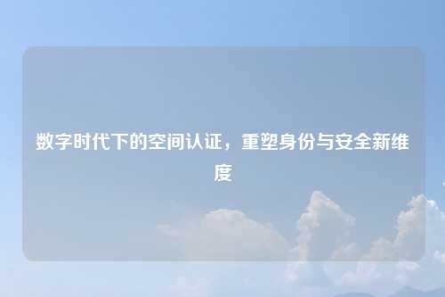 数字时代下的空间认证,重塑身份与安全新维度