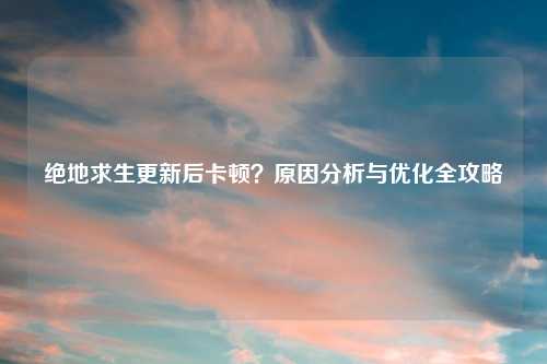 绝地求生更新后卡顿？原因分析与优化全攻略